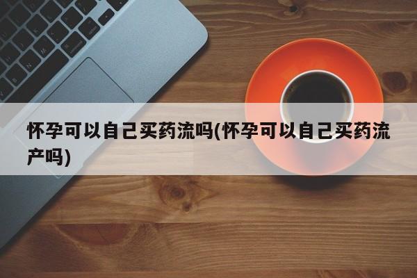 堕胎药药店购买微信联系方式怀孕可以自己买药流吗(怀孕可以自己买药流产吗)