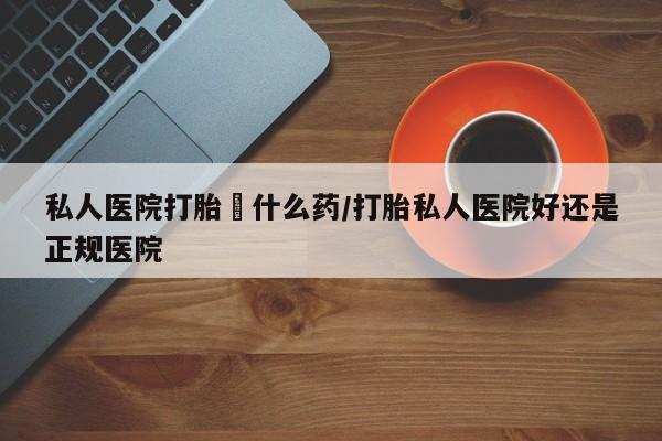 堕胎药药店购买微信联系方式私人医院打胎給什么药/打胎私人医院好还是正规医院