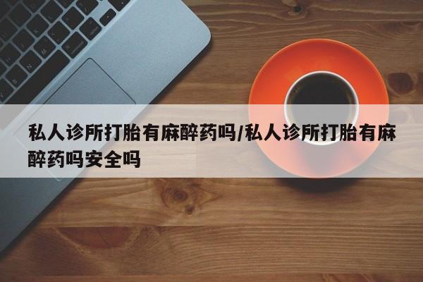 堕胎药药店购买微信联系方式私人诊所打胎有麻醉药吗/私人诊所打胎有麻醉药吗安全吗