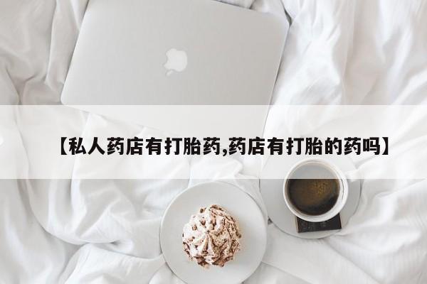 堕胎药药店购买微信联系方式【私人药店有打胎药,药店有打胎的药吗】