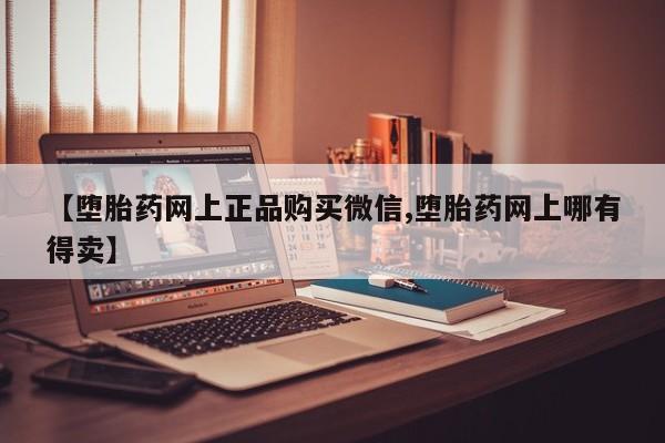 堕胎药药店购买微信联系方式【堕胎药网上正品购买微信,堕胎药网上哪有得卖】