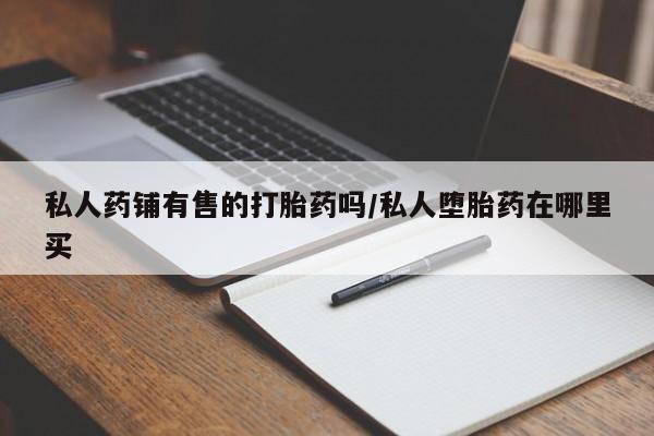 堕胎药药店购买微信联系方式私人药铺有售的打胎药吗/私人堕胎药在哪里买